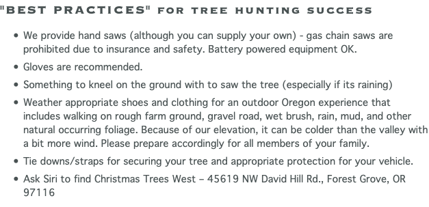 "BEST PRACTICES" for tree hunting success We provide hand saws (although you can supply your own) - gas chain saws are prohibited due to insurance and safety. Battery powered equipment OK. Gloves are recommended. Something to kneel on the ground with to saw the tree (especially if its raining) Weather appropriate shoes and clothing for an outdoor Oregon experience that includes walking on rough farm ground, gravel road, wet brush, rain, mud, and other natural occurring foliage. Because of our elevation, it can be colder than the valley with a bit more wind. Please prepare accordingly for all members of your family. Tie downs/straps for securing your tree and appropriate protection for your vehicle. Ask Siri to find Christmas Trees West – 45619 NW David Hill Rd., Forest Grove, OR 97116