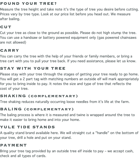 FOUND YOUR TREE? Measure the tree height and take note it's the type of tree you desire before cutting. Prices vary by tree type. Look at our price list before you head out. We measure after bailing. CUT Cut your tree as close to the ground as possible. Please do not high stump the tree. You can use a handsaw or battery powered equipment only (gas powered chainsaws are not allowed) CARRY You can carry the tree with the help of your friends or family members, or bring a tree cart with you to pull your tree back. If you need assistance, please let us know. STAY WITH YOUR TREE Please stay with your tree through the stages of getting your tree ready to go home. You will get a 2 part tag with matching numbers an outside elf will mark appropriately for you to bring inside to pay. It notes the size and type of tree that reflects the cost of your tree. SHAKING (complementary) Tree shaking reduces naturally occurring loose needles from it's life at the farm. BALING (complementary) The baling process is where it is measured and twine is wrapped around the tree to make it easier to bring home and into your home. YULE TIDE STANDS A quality stand brand available here. We will straight cut a "handle" on the bottom of your tree, drill a hole and put on your stand. PAYMENT Bring your tree tag provided by an outside tree elf inside to pay – we accept cash, check and all types of cards.