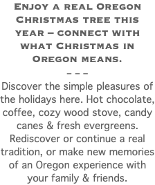 Enjoy a real Oregon Christmas tree this year – connect with what Christmas in Oregon means. – – – Discover the simple pleasures of the holidays here. Hot chocolate, coffee, cozy wood stove, candy canes & fresh evergreens. Rediscover or continue a real tradition, or make new memories of an Oregon experience with your family & friends. 