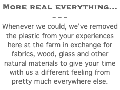 More real everything... – – – Whenever we could, we've removed the plastic from your experiences here at the farm in exchange for fabrics, wood, glass and other natural materials to give your time with us a different feeling from pretty much everywhere else. 