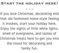 Start the holiday here! – – – If you love Christmas, decorating and that old fashioned home-style feeling it invokes, start your holiday here. Enjoy the sights of little white lights, smell of evergreens, and tastes of Christmas treats here to get you into the mood for decorating and family fun.