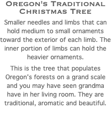 Oregon's Traditional Christmas Tree Smaller needles and limbs that can hold medium to small ornaments toward the exterior of each limb. The inner portion of limbs can hold the heavier ornaments. This is the tree that populates Oregon's forests on a grand scale and you may have seen grandma have in her living room. They are traditional, aromatic and beautiful. 