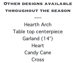 Other designs available throughout the season –––  Hearth Arch Table top centerpiece Garland (14') Heart Candy Cane Cross