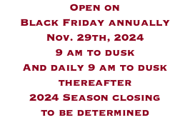 Open on  Black Friday annually Nov. 29th, 2024 9 am to dusk And daily 9 am to dusk thereafter 2024 Season closing  to be determined