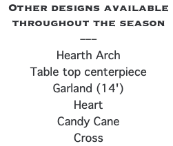 Other designs available throughout the season –––  Hearth Arch Table top centerpiece Garland (14') Heart Candy Cane Cross